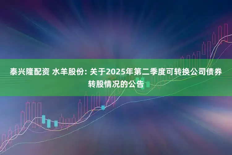 泰興隆配資 水羊股份: 關(guān)于2025年第二季度可轉(zhuǎn)換公司債券轉(zhuǎn)股情況的公告