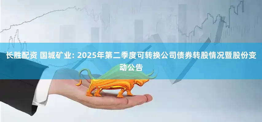 長(zhǎng)勝配資 國(guó)城礦業(yè): 2025年第二季度可轉(zhuǎn)換公司債券轉(zhuǎn)股情況暨股份變動(dòng)公告