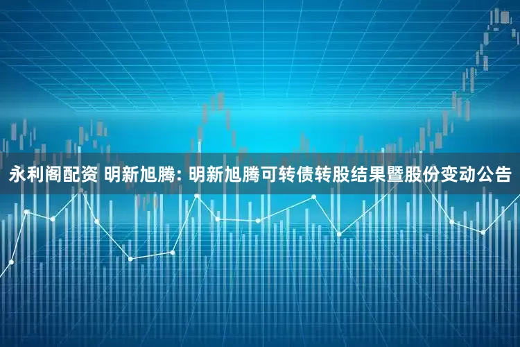 永利閣配資 明新旭騰: 明新旭騰可轉(zhuǎn)債轉(zhuǎn)股結(jié)果暨股份變動(dòng)公告
