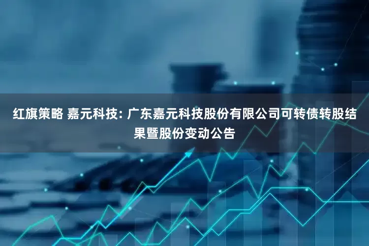 紅旗策略 嘉元科技: 廣東嘉元科技股份有限公司可轉(zhuǎn)債轉(zhuǎn)股結(jié)果暨股份變動(dòng)公告