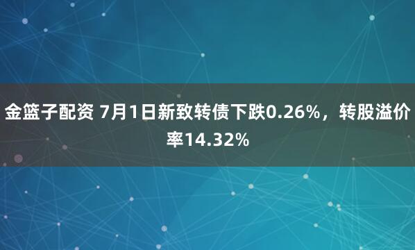 金籃子配資 7月1日新致轉(zhuǎn)債下跌0.26%，轉(zhuǎn)股溢價(jià)率14.32%