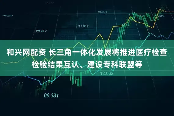 和興網(wǎng)配資 長(zhǎng)三角一體化發(fā)展將推進(jìn)醫(yī)療檢查檢驗(yàn)結(jié)果互認(rèn)、建設(shè)?？坡?lián)盟等