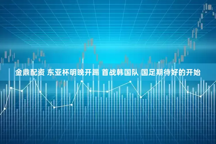 金鼎配資 東亞杯明晚開踢 首戰(zhàn)韓國隊(duì) 國足期待好的開始