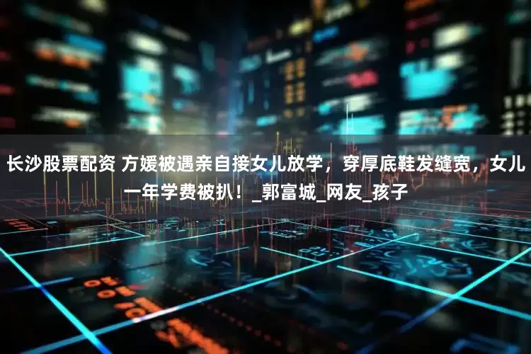 長沙股票配資 方媛被遇親自接女兒放學(xué)，穿厚底鞋發(fā)縫寬，女兒一年學(xué)費被扒！_郭富城_網(wǎng)友_孩子