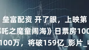 壘富配資 開了眼，上映第137天《哪吒之魔童鬧海》日票房100萬，將破159億_影片_收入_電影