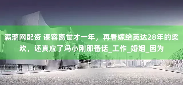 滿璃網(wǎng)配資 諶容離世才一年，再看嫁給英達28年的梁歡，還真應了馮小剛那番話_工作_婚姻_因為