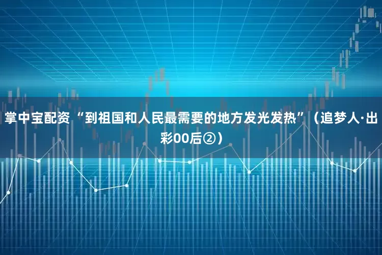 掌中寶配資 “到祖國(guó)和人民最需要的地方發(fā)光發(fā)熱”（追夢(mèng)人·出彩00后②）