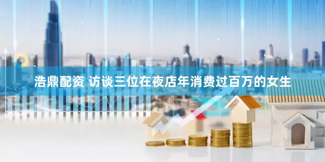 浩鼎配資 訪談三位在夜店年消費(fèi)過(guò)百萬(wàn)的女生